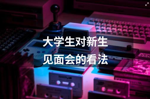 大学生对新生见面会的看法-第1张-游戏信息-龙启网