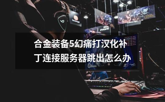 合金装备5幻痛打汉化补丁连接服务器跳出怎么办-第1张-游戏信息-龙启网
