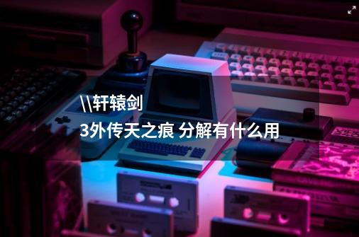 \\轩辕剑3外传天之痕 分解有什么用-第1张-游戏信息-龙启网