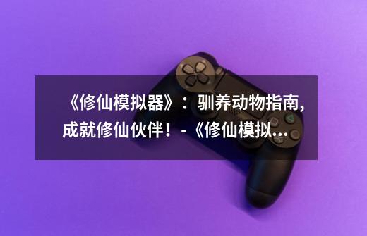 《修仙模拟器》:驯养动物指南,成就修仙伙伴!-《修仙模拟器》驯养动物攻略-第1张-游戏信息-龙启网