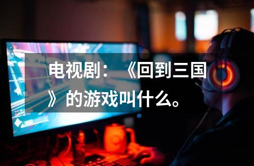 电视剧:《回到三国》的游戏叫什么。-第1张-游戏信息-龙启网