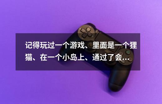 记得玩过一个游戏、里面是一个狸猫、在一个小岛上、通过了会告诉你得了几个星、然后就会到达下一个地方、-第1张-游戏信息-龙启网