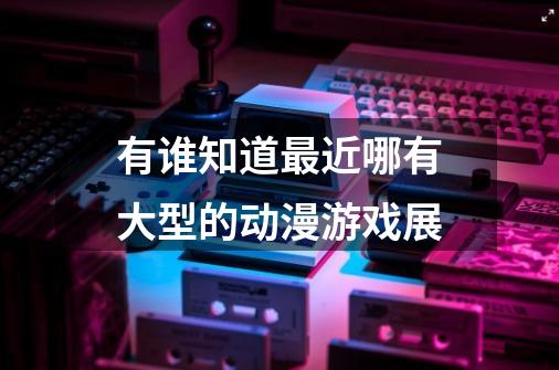 有谁知道最近哪有大型的动漫游戏展-第1张-游戏信息-龙启网