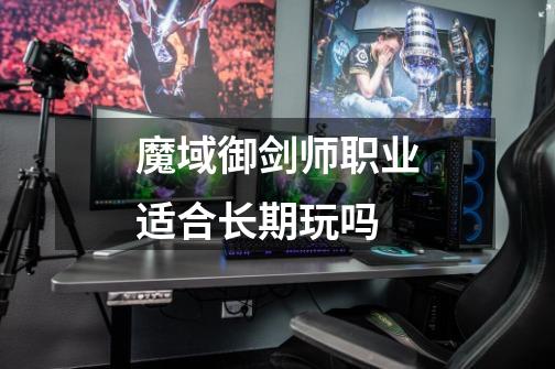 魔域御剑师职业适合长期玩吗-第1张-游戏信息-龙启网