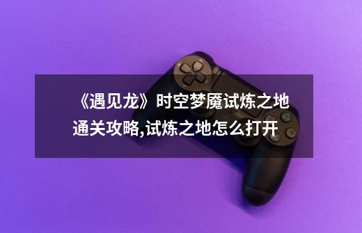 《遇见龙》时空梦魇试炼之地通关攻略,试炼之地怎么打开-第1张-游戏信息-龙启网