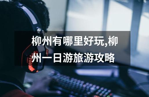 柳州有哪里好玩,柳州一日游旅游攻略-第1张-游戏信息-龙启网