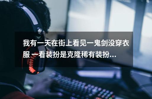 我有一天在街上看见一鬼剑没穿衣服 一看装扮是克隆稀有装扮 详细解释一下 一套花多少钱 详细加分-第1张-游戏信息-龙启网