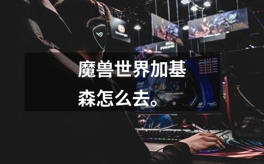 魔兽世界加基森怎么去。-第1张-游戏信息-龙启网