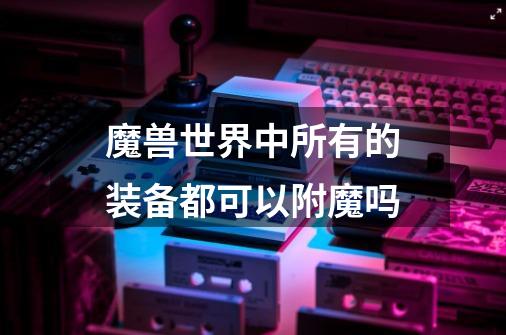 魔兽世界中所有的装备都可以附魔吗-第1张-游戏信息-龙启网