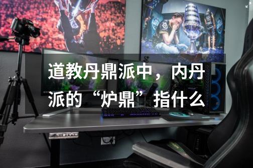 道教丹鼎派中,内丹派的“炉鼎”指什么-第1张-游戏信息-龙启网