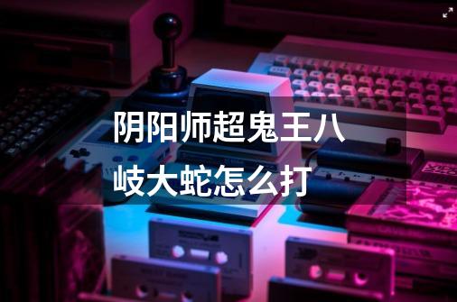 阴阳师超鬼王八岐大蛇怎么打-第1张-游戏信息-龙启网
