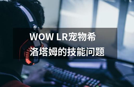 WOW LR宠物希洛塔姆的技能问题-第1张-游戏信息-龙启网