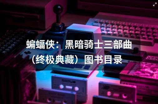 蝙蝠侠:黑暗骑士三部曲(终极典藏)图书目录-第1张-游戏信息-龙启网