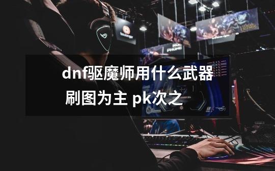 dnf驱魔师用什么武器 刷图为主 pk次之-第1张-游戏信息-龙启网