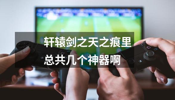轩辕剑之天之痕里总共几个神器啊-第1张-游戏信息-龙启网
