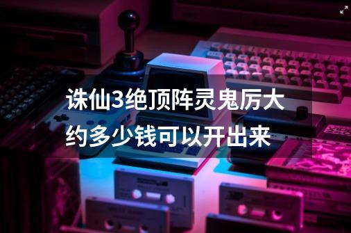 诛仙3绝顶阵灵鬼厉大约多少钱可以开出来-第1张-游戏信息-龙启网