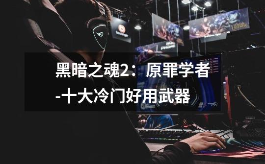 黑暗之魂2:原罪学者-十大冷门好用武器-第1张-游戏信息-龙启网