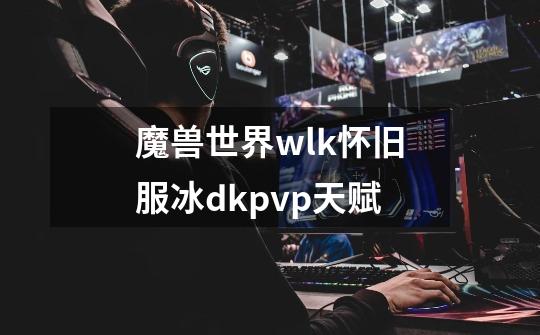 魔兽世界wlk怀旧服冰dkpvp天赋-第1张-游戏信息-龙启网