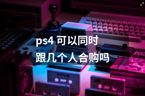 ps4 可以同时跟几个人合购吗-第1张-游戏信息-龙启网