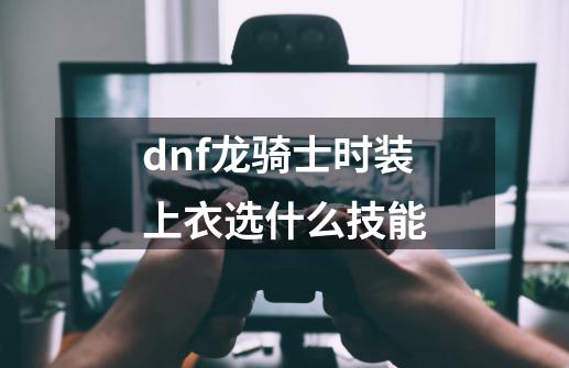 dnf龙骑士时装上衣选什么技能-第1张-游戏信息-龙启网