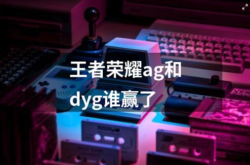 王者荣耀ag和dyg谁赢了-第1张-游戏信息-龙启网