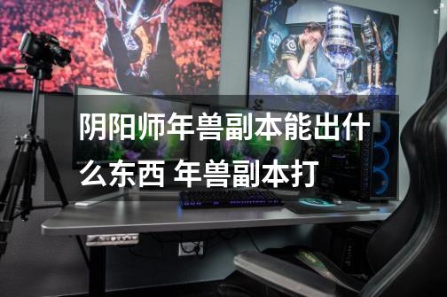 阴阳师年兽副本能出什么东西 年兽副本打-第1张-游戏信息-龙启网