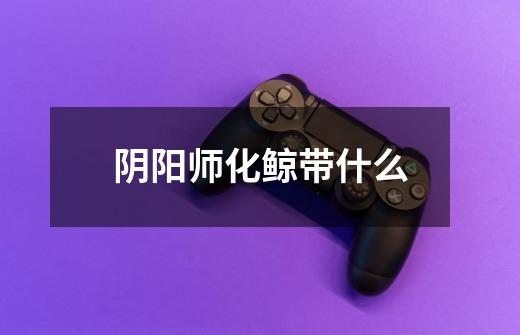 阴阳师化鲸带什么-第1张-游戏信息-龙启网