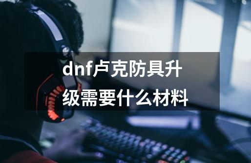 dnf卢克防具升级需要什么材料-第1张-游戏信息-龙启网
