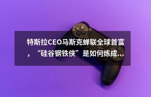 特斯拉CEO马斯克蝉联全球首富,“硅谷钢铁侠”是如何炼成的-第1张-游戏信息-龙启网