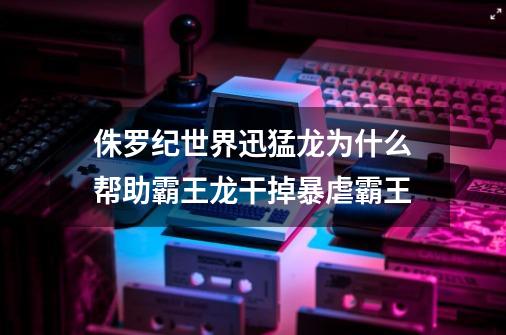 侏罗纪世界迅猛龙为什么帮助霸王龙干掉暴虐霸王-第1张-游戏信息-龙启网