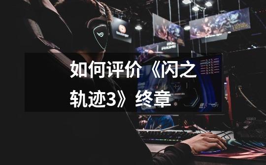 如何评价《闪之轨迹3》终章-第1张-游戏信息-龙启网