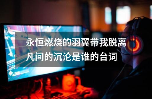 永恒燃烧的羽翼带我脱离凡间的沉沦是谁的台词-第1张-游戏信息-龙启网