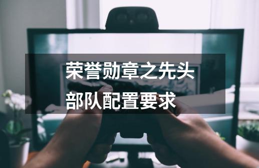 荣誉勋章之先头部队配置要求-第1张-游戏信息-龙启网
