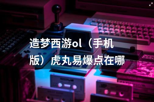 造梦西游ol（手机版）虎丸易爆点在哪-第1张-游戏信息-龙启网