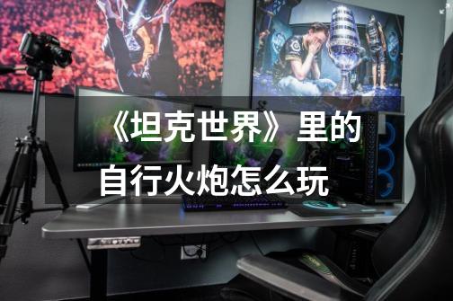《坦克世界》里的自行火炮怎么玩-第1张-游戏信息-龙启网