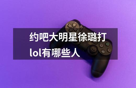 约吧大明星徐璐打lol有哪些人-第1张-游戏信息-龙启网