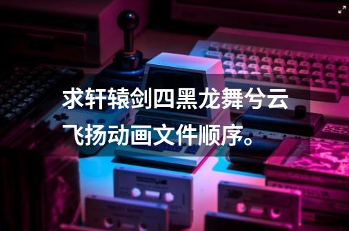 求轩辕剑四黑龙舞兮云飞扬动画文件顺序。-第1张-游戏信息-龙启网