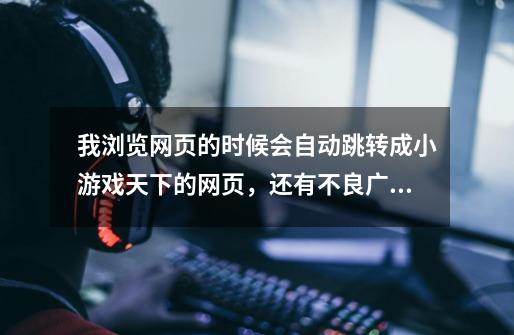 我浏览网页的时候会自动跳转成小游戏天下的网页，还有不良广告，怎么消除这个！-第1张-游戏信息-龙启网