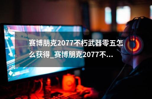 赛博朋克2077不朽武器零五怎么获得_赛博朋克2077不朽武器零五获得方法-第1张-游戏信息-龙启网