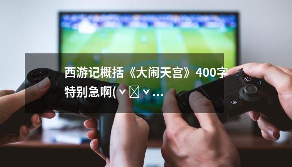 西游记概括《大闹天宫》400字特别急啊(ˇˍˇ) o(>﹏<)o求求各位了-第1张-游戏信息-龙启网