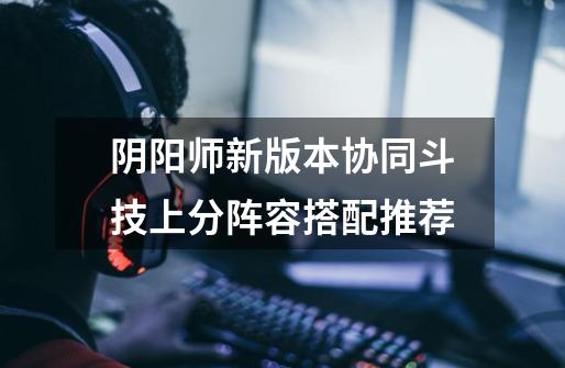 阴阳师新版本协同斗技上分阵容搭配推荐-第1张-游戏信息-龙启网