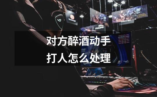 对方醉酒动手打人怎么处理-第1张-游戏信息-龙启网