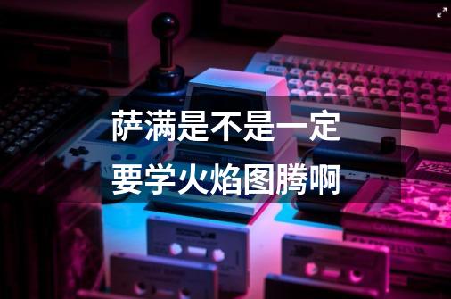 萨满是不是一定要学火焰图腾啊-第1张-游戏信息-龙启网