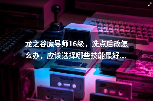 龙之谷魔导师16级,洗点后改怎么办,应该选择哪些技能最好,怎么加点的-第1张-游戏信息-龙启网