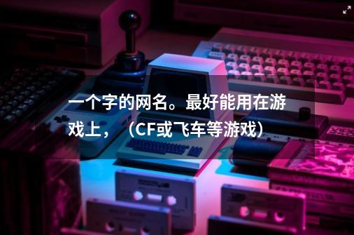 一个字的网名。最好能用在游戏上，（CF或飞车等游戏）-第1张-游戏信息-龙启网
