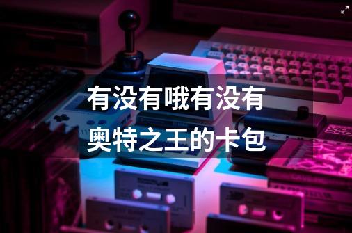 有没有哦有没有奥特之王的卡包-第1张-游戏信息-龙启网