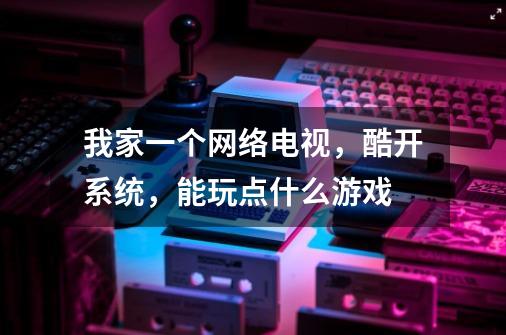 我家一个网络电视，酷开系统，能玩点什么游戏-第1张-游戏信息-龙启网