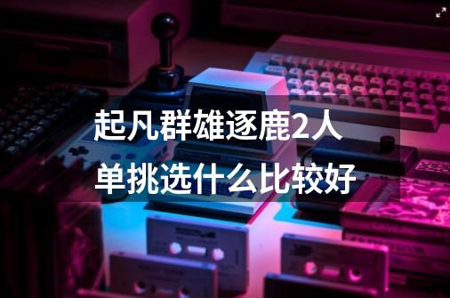 起凡群雄逐鹿2人单挑选什么比较好-第1张-游戏信息-龙启网