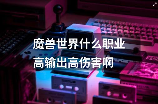 魔兽世界什么职业高输出高伤害啊-第1张-游戏信息-龙启网