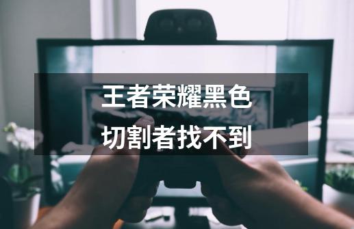 王者荣耀黑色切割者找不到-第1张-游戏信息-龙启网